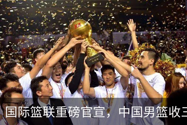 国际篮联重磅官宣，中国男篮收三个好消息和三个坏消息