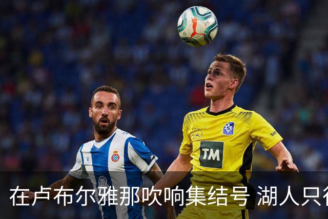在卢布尔雅那吹响集结号 湖人只待完成最终操作